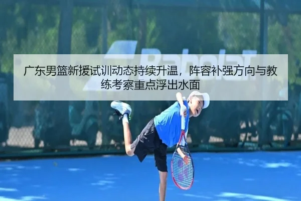 广东男篮新援试训动态持续升温，阵容补强方向与教练考察重点浮出水面